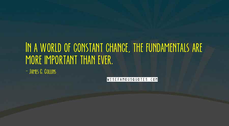 James C. Collins quotes: In a world of constant change, the fundamentals are more important than ever.