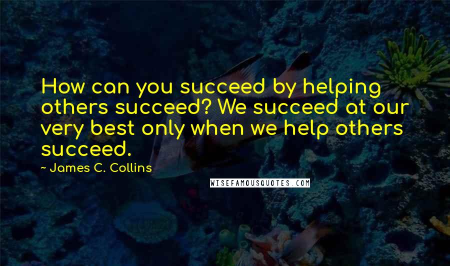 James C. Collins quotes: How can you succeed by helping others succeed? We succeed at our very best only when we help others succeed.