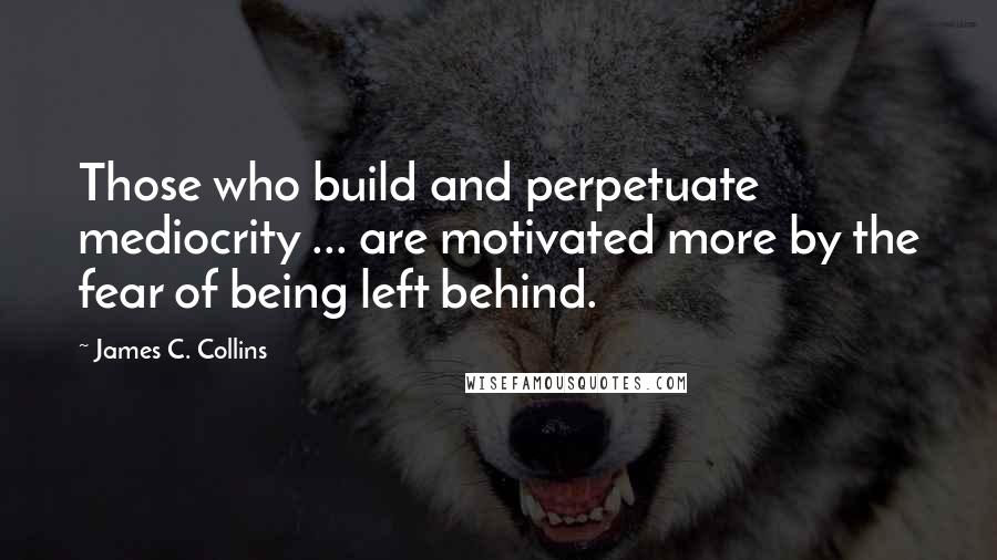 James C. Collins quotes: Those who build and perpetuate mediocrity ... are motivated more by the fear of being left behind.