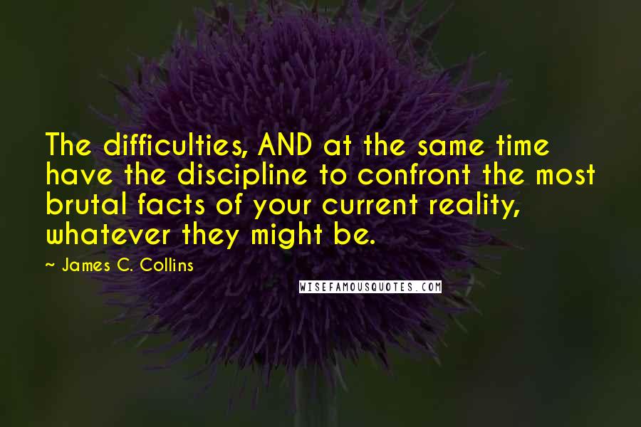 James C. Collins quotes: The difficulties, AND at the same time have the discipline to confront the most brutal facts of your current reality, whatever they might be.