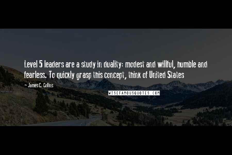 James C. Collins quotes: Level 5 leaders are a study in duality: modest and willful, humble and fearless. To quickly grasp this concept, think of United States