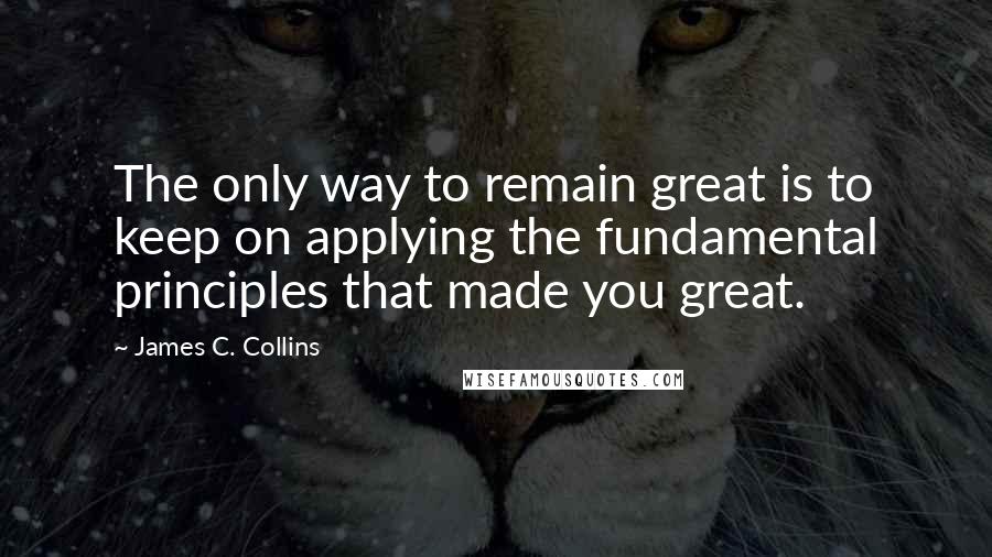 James C. Collins quotes: The only way to remain great is to keep on applying the fundamental principles that made you great.