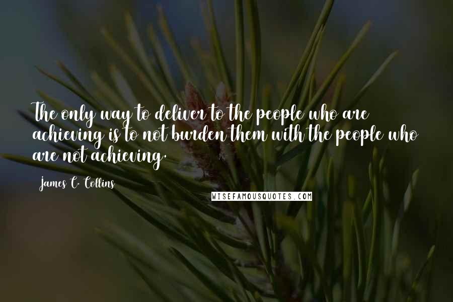 James C. Collins quotes: The only way to deliver to the people who are achieving is to not burden them with the people who are not achieving.