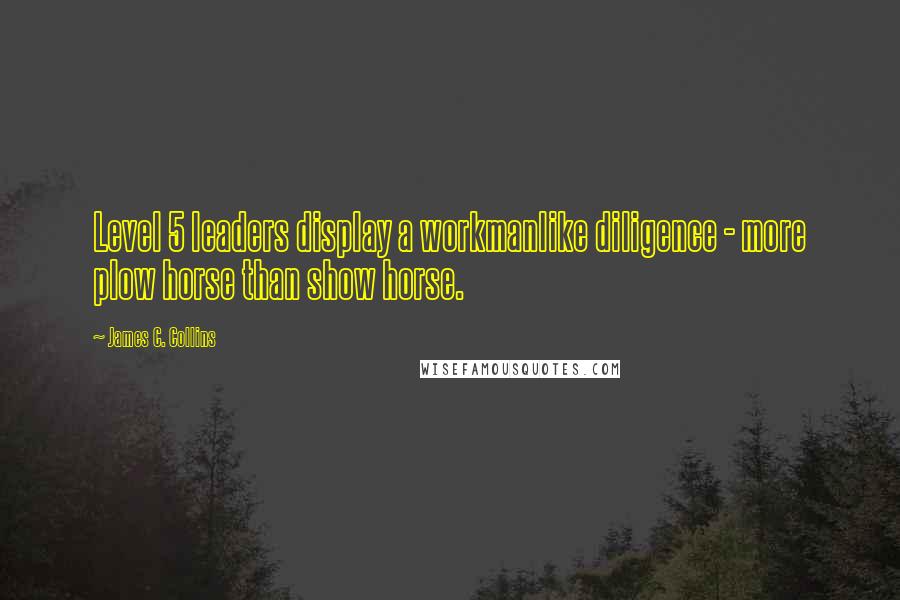 James C. Collins quotes: Level 5 leaders display a workmanlike diligence - more plow horse than show horse.