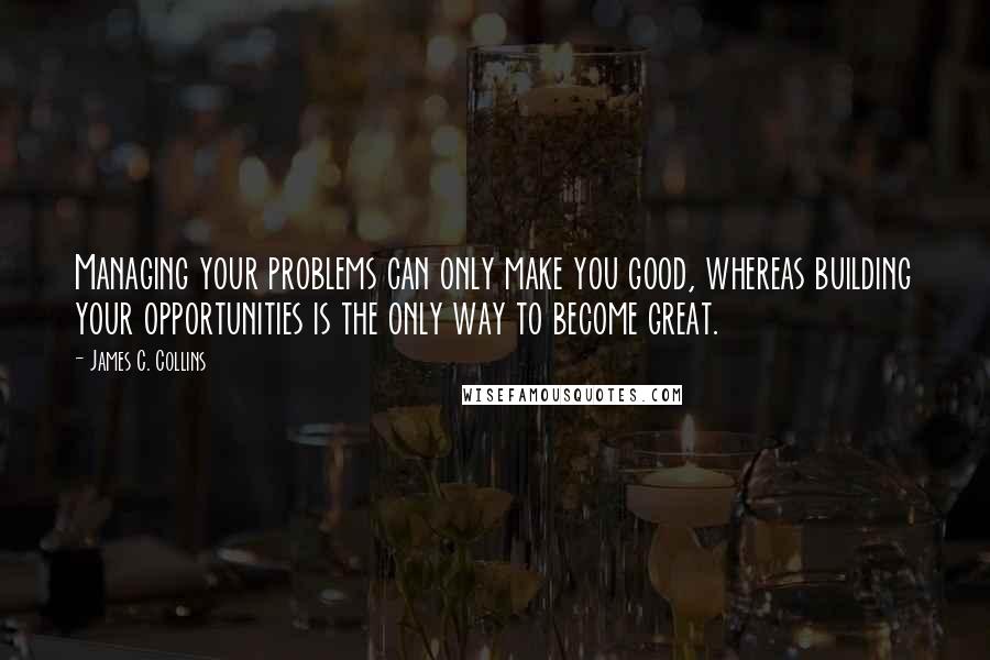 James C. Collins quotes: Managing your problems can only make you good, whereas building your opportunities is the only way to become great.