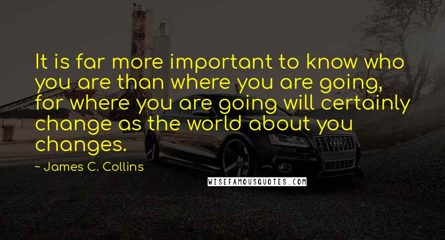 James C. Collins quotes: It is far more important to know who you are than where you are going, for where you are going will certainly change as the world about you changes.