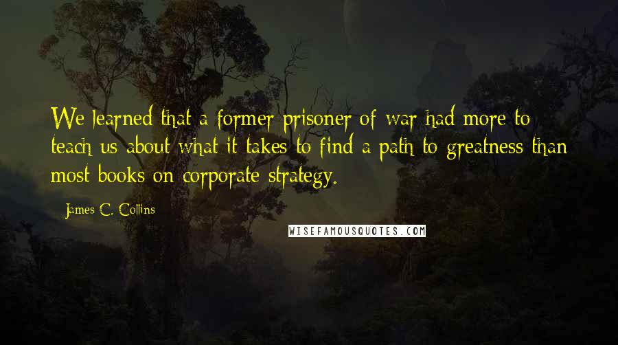 James C. Collins quotes: We learned that a former prisoner of war had more to teach us about what it takes to find a path to greatness than most books on corporate strategy.