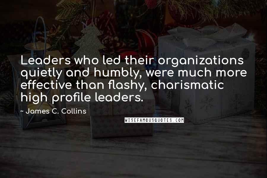 James C. Collins quotes: Leaders who led their organizations quietly and humbly, were much more effective than flashy, charismatic high profile leaders.