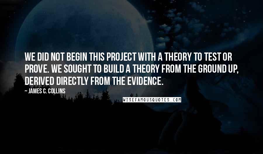 James C. Collins quotes: We did not begin this project with a theory to test or prove. We sought to build a theory from the ground up, derived directly from the evidence.