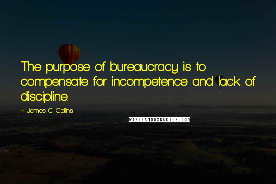 James C. Collins quotes: The purpose of bureaucracy is to compensate for incompetence and lack of discipline.