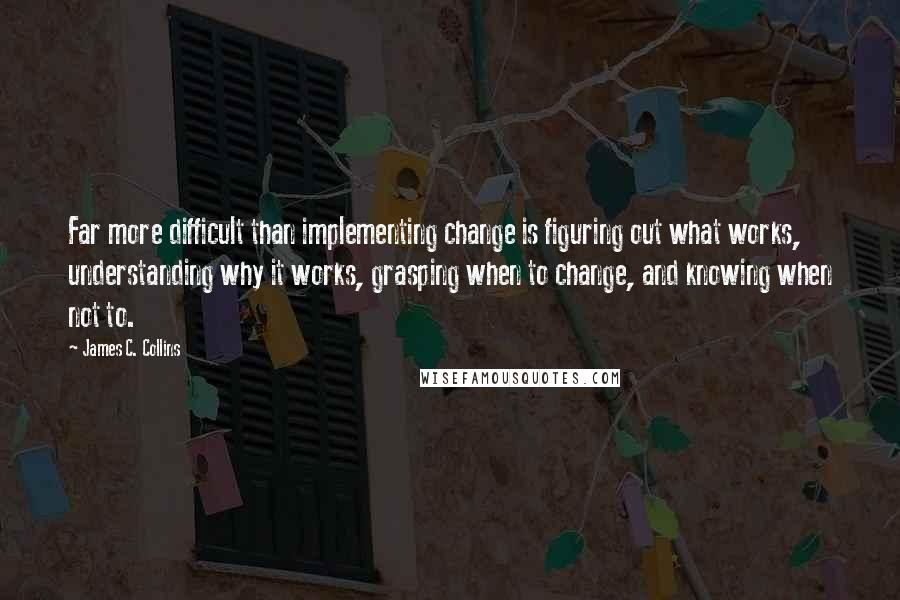 James C. Collins quotes: Far more difficult than implementing change is figuring out what works, understanding why it works, grasping when to change, and knowing when not to.