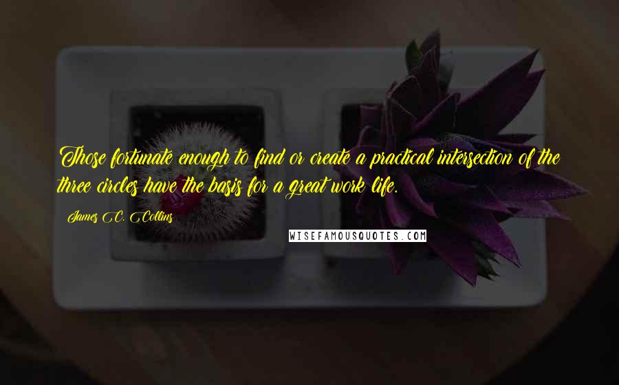 James C. Collins quotes: Those fortunate enough to find or create a practical intersection of the three circles have the basis for a great work life.