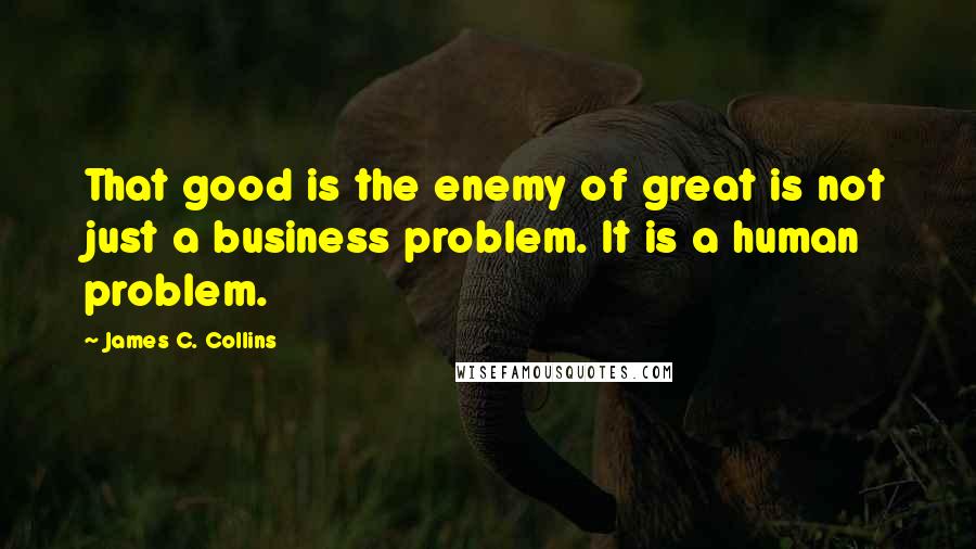 James C. Collins quotes: That good is the enemy of great is not just a business problem. It is a human problem.