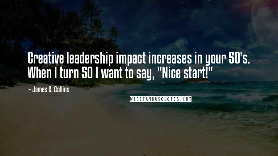 James C. Collins quotes: Creative leadership impact increases in your 50's. When I turn 50 I want to say, "Nice start!"