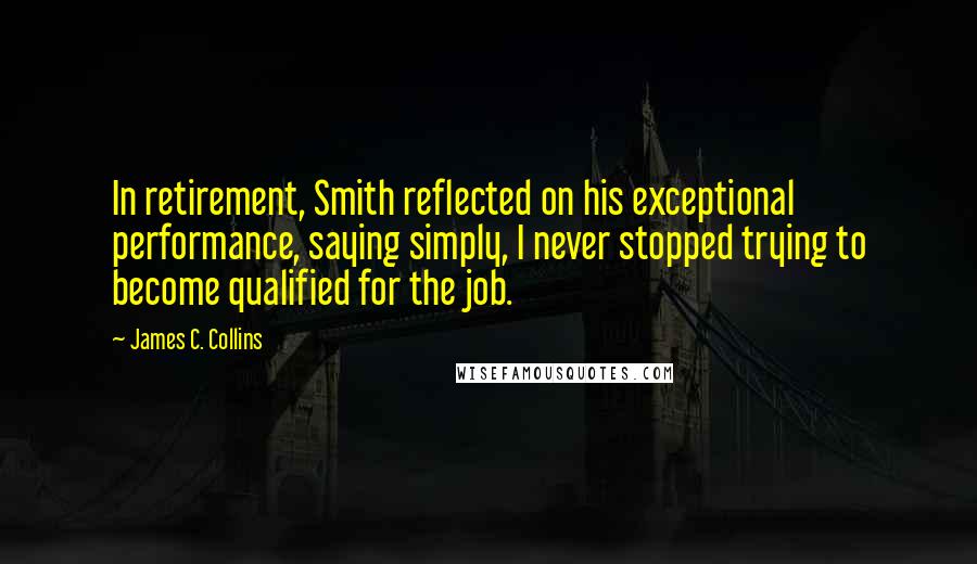 James C. Collins quotes: In retirement, Smith reflected on his exceptional performance, saying simply, I never stopped trying to become qualified for the job.