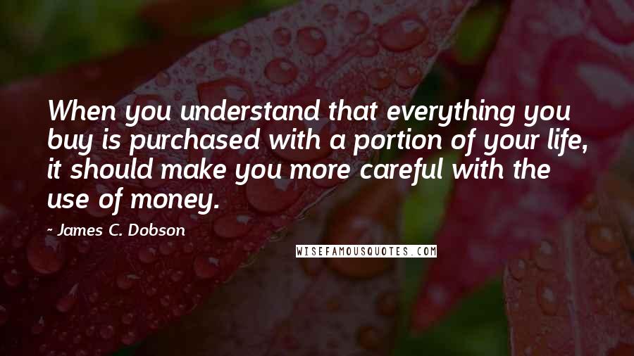 James C. Dobson quotes: When you understand that everything you buy is purchased with a portion of your life, it should make you more careful with the use of money.