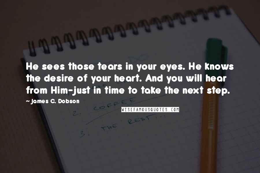 James C. Dobson quotes: He sees those tears in your eyes. He knows the desire of your heart. And you will hear from Him-just in time to take the next step.