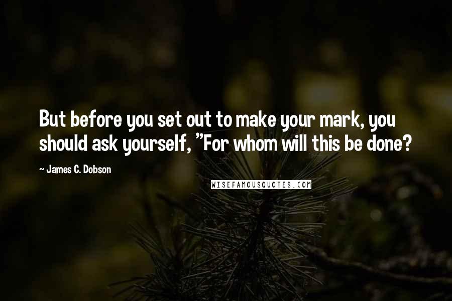 James C. Dobson quotes: But before you set out to make your mark, you should ask yourself, "For whom will this be done?
