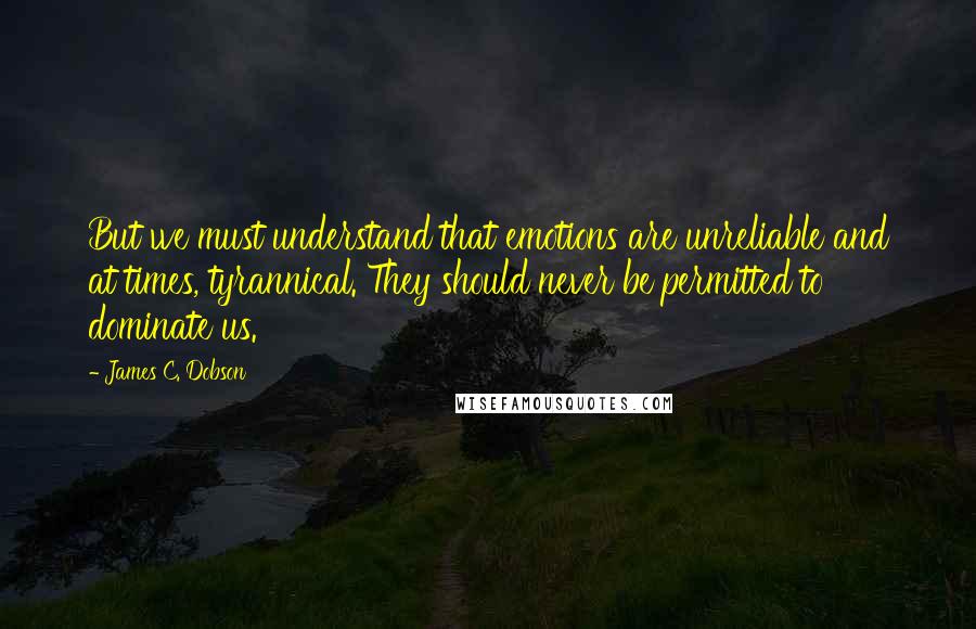 James C. Dobson quotes: But we must understand that emotions are unreliable and at times, tyrannical. They should never be permitted to dominate us.