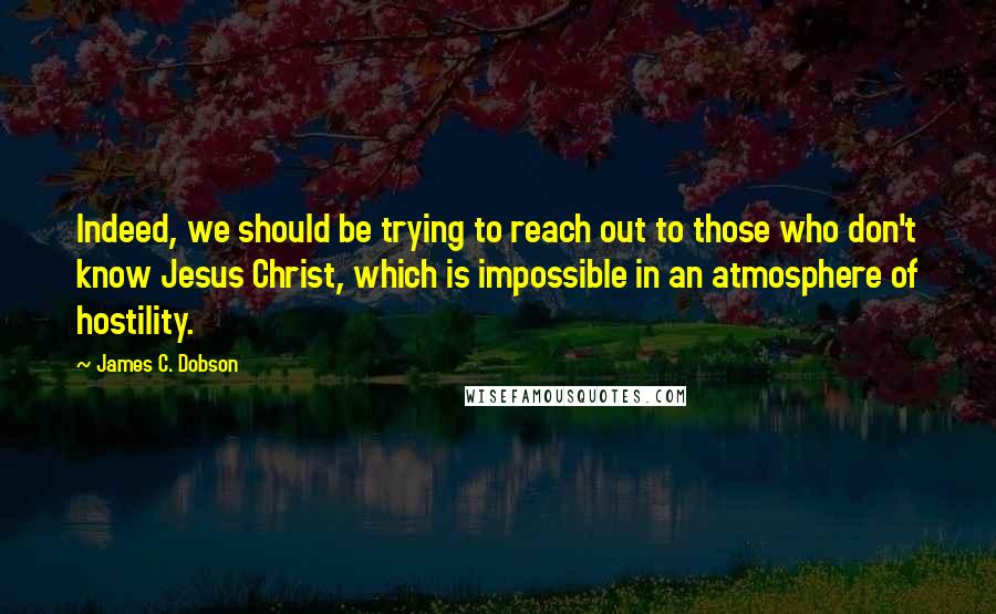 James C. Dobson quotes: Indeed, we should be trying to reach out to those who don't know Jesus Christ, which is impossible in an atmosphere of hostility.