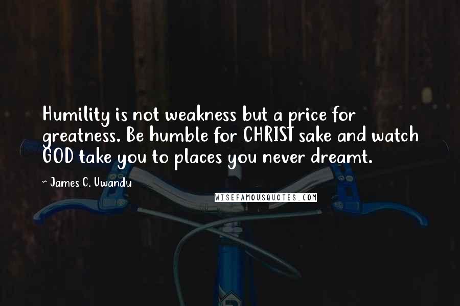 James C. Uwandu quotes: Humility is not weakness but a price for greatness. Be humble for CHRIST sake and watch GOD take you to places you never dreamt.