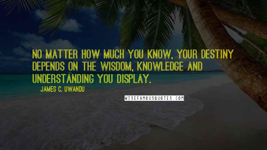 James C. Uwandu quotes: No matter how much you know, your destiny depends on the Wisdom, Knowledge and Understanding you display.