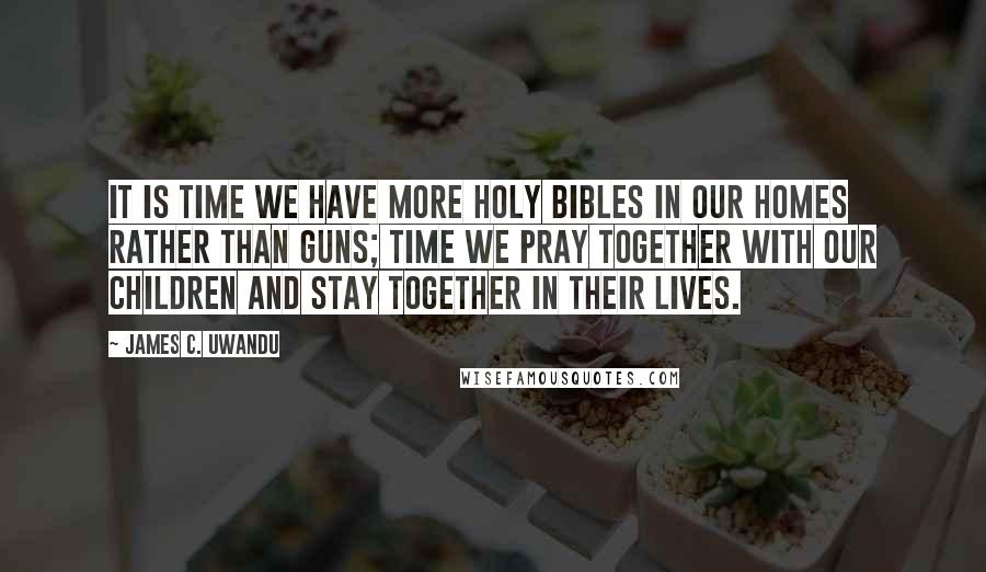 James C. Uwandu quotes: It is time we have more HOLY BIBLES in our homes rather than guns; time we pray together with our children and stay together in their lives.