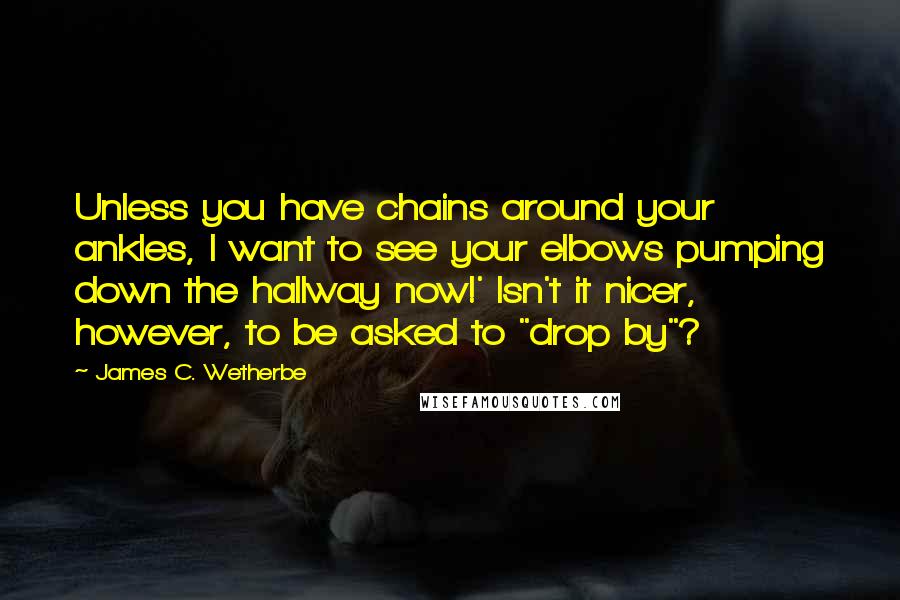 James C. Wetherbe quotes: Unless you have chains around your ankles, I want to see your elbows pumping down the hallway now!' Isn't it nicer, however, to be asked to "drop by"?