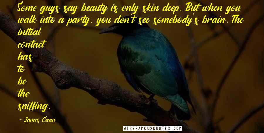 James Caan quotes: Some guys say beauty is only skin deep. But when you walk into a party, you don't see somebody's brain. The initial contact has to be the sniffing.