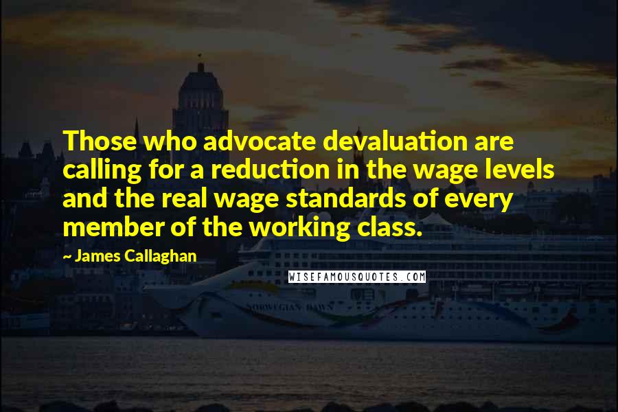 James Callaghan quotes: Those who advocate devaluation are calling for a reduction in the wage levels and the real wage standards of every member of the working class.