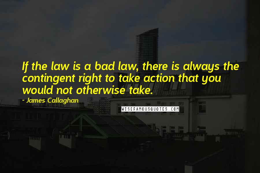 James Callaghan quotes: If the law is a bad law, there is always the contingent right to take action that you would not otherwise take.