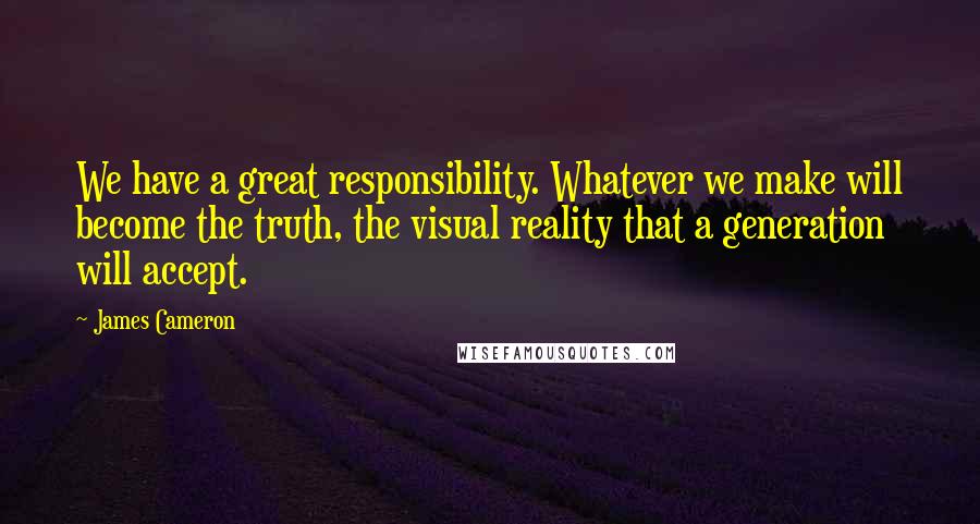 James Cameron quotes: We have a great responsibility. Whatever we make will become the truth, the visual reality that a generation will accept.