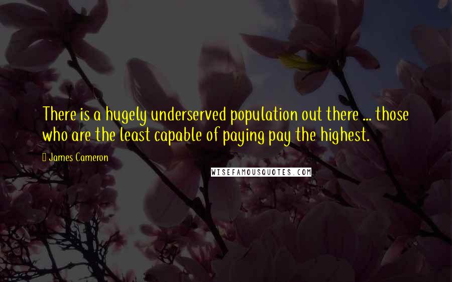 James Cameron quotes: There is a hugely underserved population out there ... those who are the least capable of paying pay the highest.