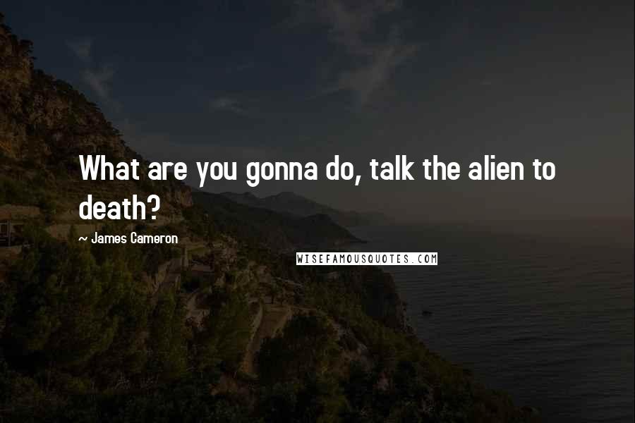 James Cameron quotes: What are you gonna do, talk the alien to death?