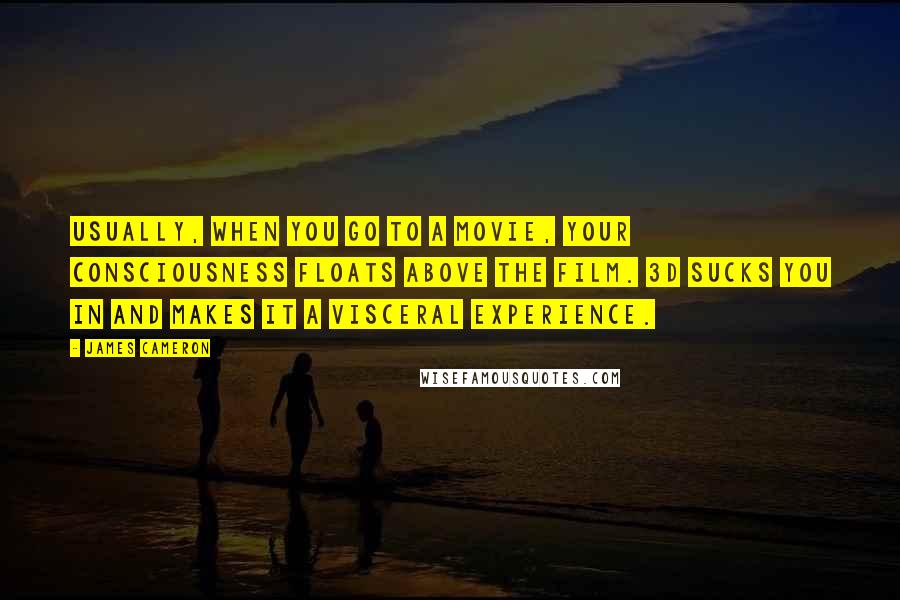 James Cameron quotes: Usually, when you go to a movie, your consciousness floats above the film. 3D sucks you in and makes it a visceral experience.