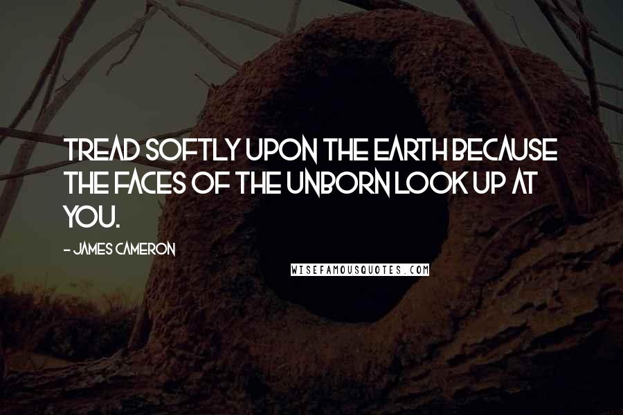 James Cameron quotes: Tread softly upon the earth because the faces of the unborn look up at you.