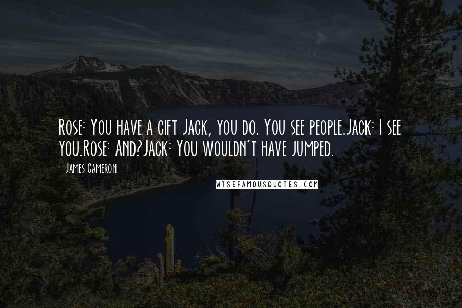 James Cameron quotes: Rose: You have a gift Jack, you do. You see people.Jack: I see you.Rose: And?Jack: You wouldn't have jumped.