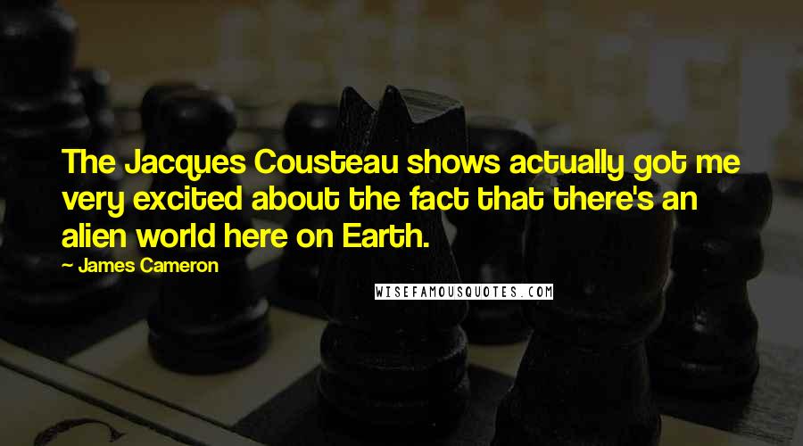 James Cameron quotes: The Jacques Cousteau shows actually got me very excited about the fact that there's an alien world here on Earth.