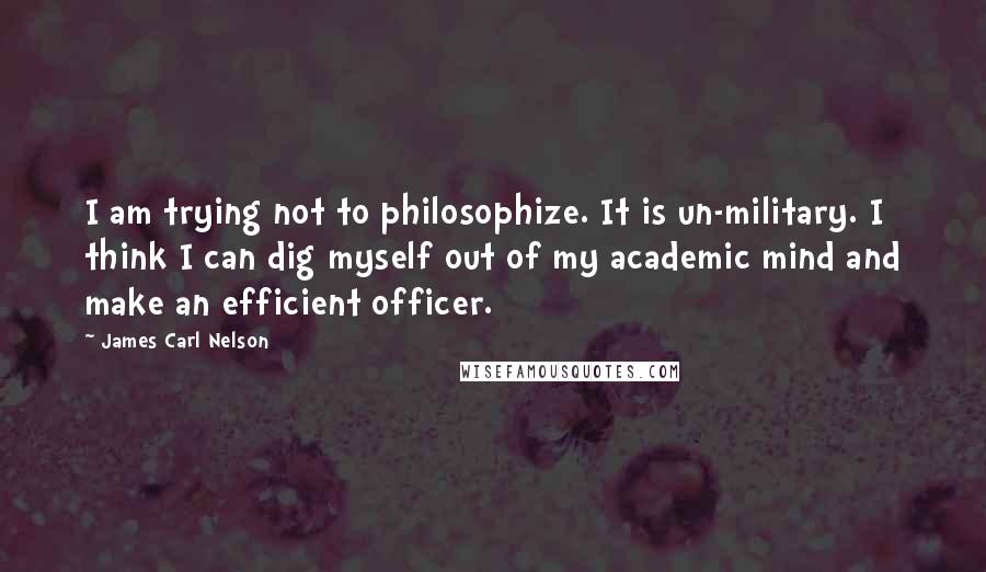 James Carl Nelson quotes: I am trying not to philosophize. It is un-military. I think I can dig myself out of my academic mind and make an efficient officer. James Carl Nelson quotes: I am trying not to philosophize. It is un-military. I think I can dig myself out of my academic mind and make an efficient officer.