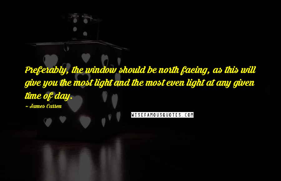 James Carren quotes: Preferably, the window should be north facing, as this will give you the most light and the most even light at any given time of day.