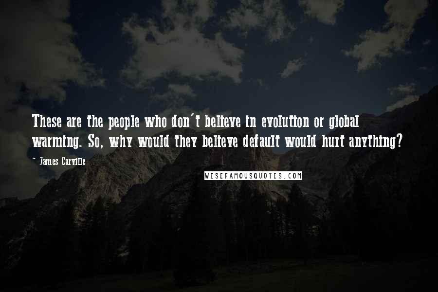 James Carville quotes: These are the people who don't believe in evolution or global warming. So, why would they believe default would hurt anything? James Carville quotes: These are the people who don't believe in evolution or global warming. So, why would they believe default would hurt anything?
