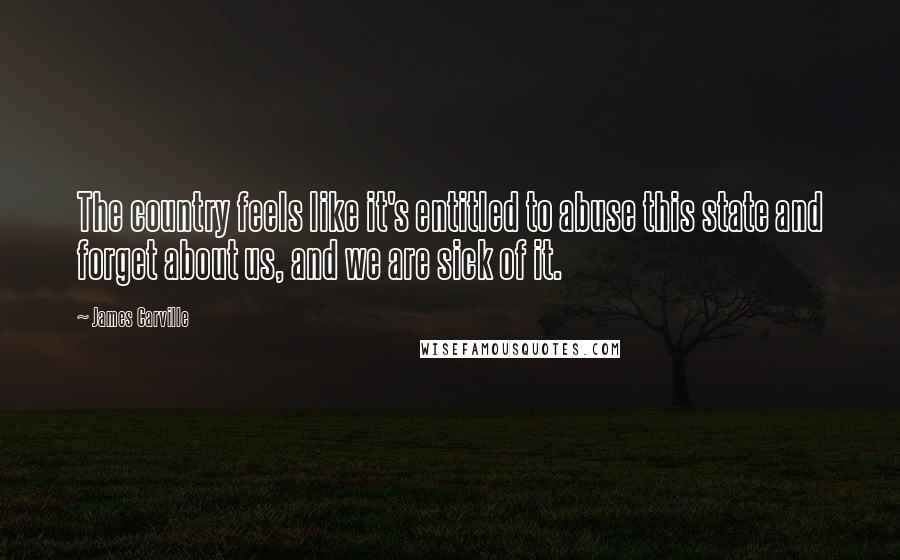 James Carville quotes: The country feels like it's entitled to abuse this state and forget about us, and we are sick of it. James Carville quotes: The country feels like it's entitled to abuse this state and forget about us, and we are sick of it.