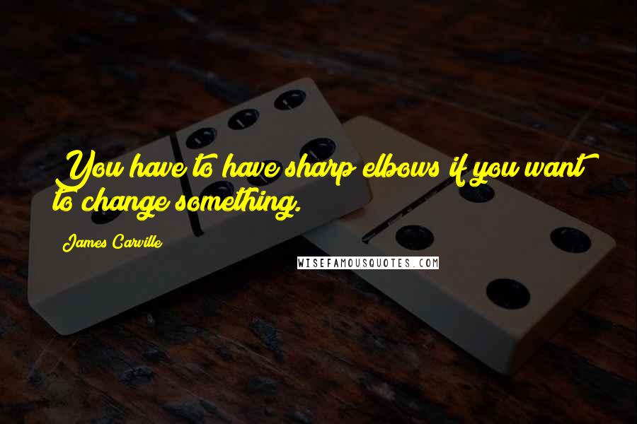 James Carville quotes: You have to have sharp elbows if you want to change something.