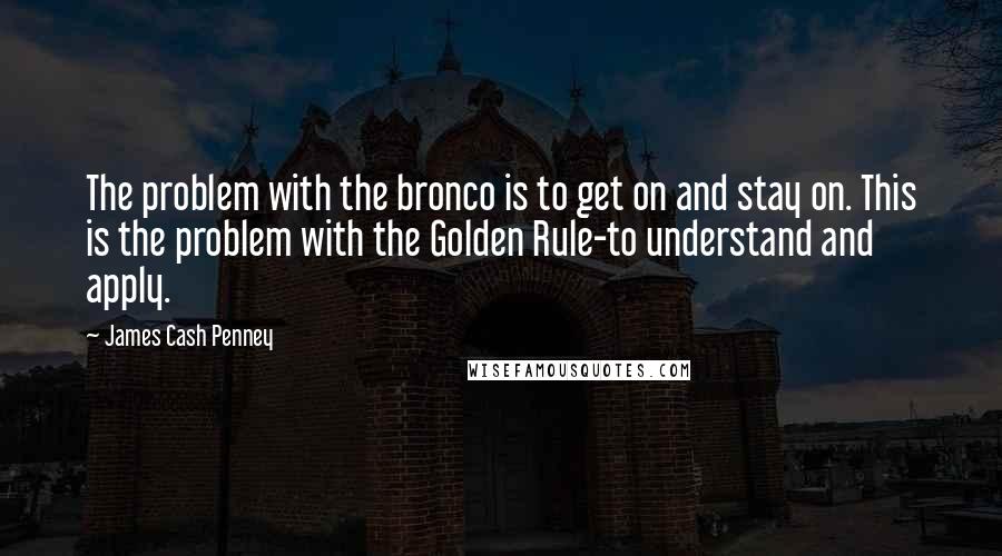 James Cash Penney quotes: The problem with the bronco is to get on and stay on. This is the problem with the Golden Rule-to understand and apply.