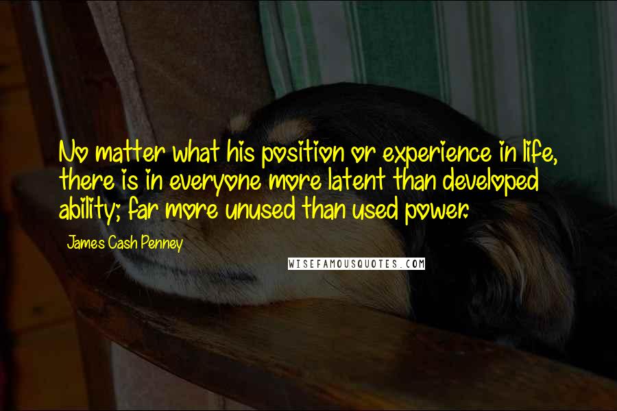 James Cash Penney quotes: No matter what his position or experience in life, there is in everyone more latent than developed ability; far more unused than used power.