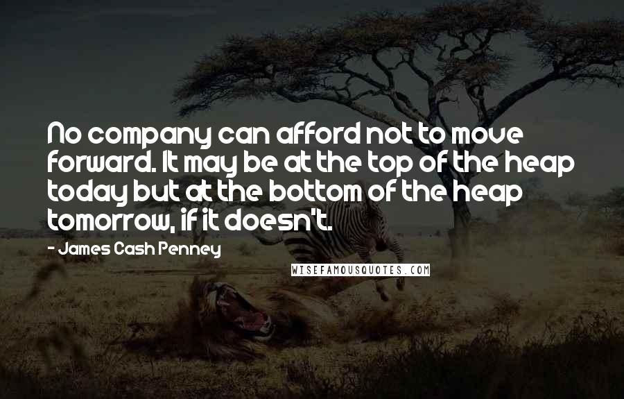 James Cash Penney quotes: No company can afford not to move forward. It may be at the top of the heap today but at the bottom of the heap tomorrow, if it doesn't.