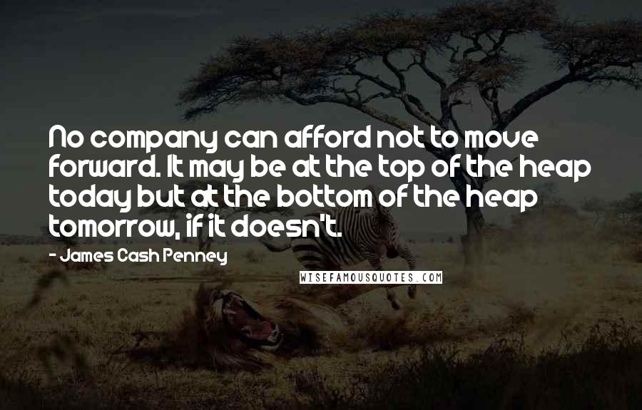 James Cash Penney quotes: No company can afford not to move forward. It may be at the top of the heap today but at the bottom of the heap tomorrow, if it doesn't. James Cash Penney quotes: No company can afford not to move forward. It may be at the top of the heap today but at the bottom of the heap tomorrow, if it doesn't.