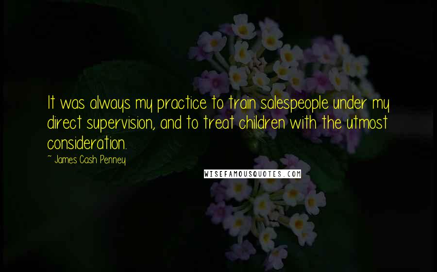 James Cash Penney quotes: It was always my practice to train salespeople under my direct supervision, and to treat children with the utmost consideration. James Cash Penney quotes: It was always my practice to train salespeople under my direct supervision, and to treat children with the utmost consideration.