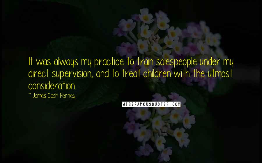 James Cash Penney quotes: It was always my practice to train salespeople under my direct supervision, and to treat children with the utmost consideration.