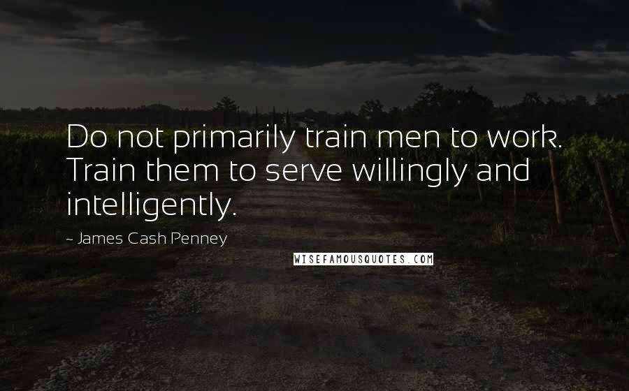 James Cash Penney quotes: Do not primarily train men to work. Train them to serve willingly and intelligently.